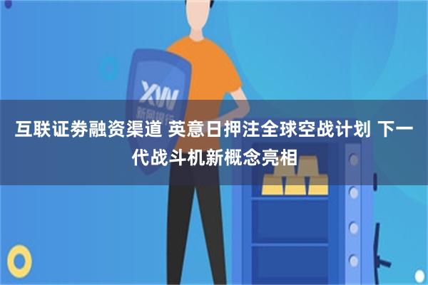 互联证劵融资渠道 英意日押注全球空战计划 下一代战斗机新概念亮相