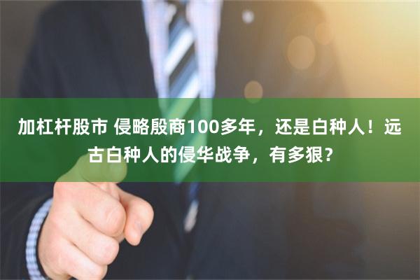 加杠杆股市 侵略殷商100多年，还是白种人！远古白种人的侵华战争，有多狠？