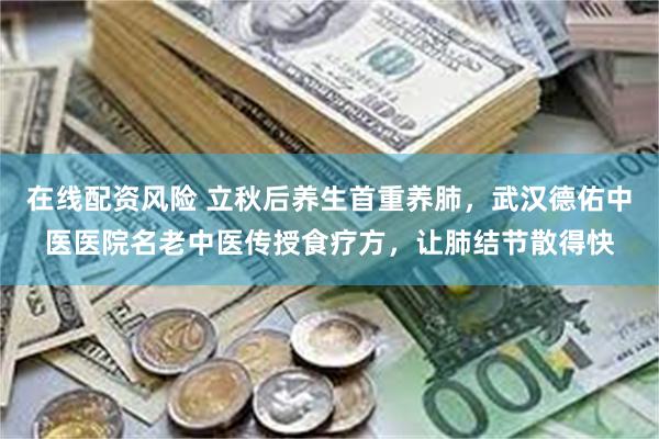 在线配资风险 立秋后养生首重养肺，武汉德佑中医医院名老中医传授食疗方，让肺结节散得快