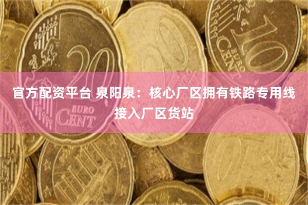 官方配资平台 泉阳泉：核心厂区拥有铁路专用线接入厂区货站