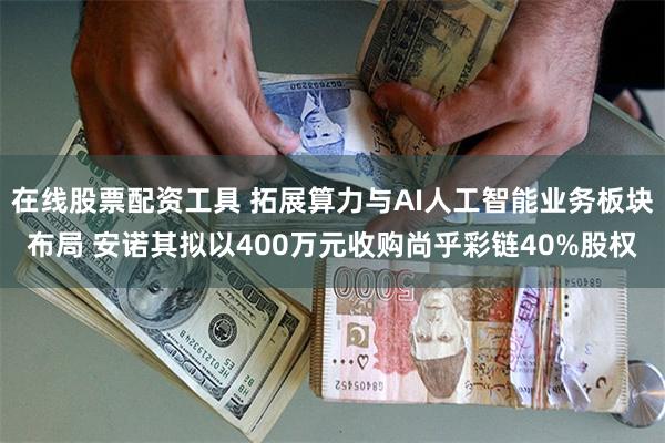 在线股票配资工具 拓展算力与AI人工智能业务板块布局 安诺其拟以400万元收购尚乎彩链40%股权