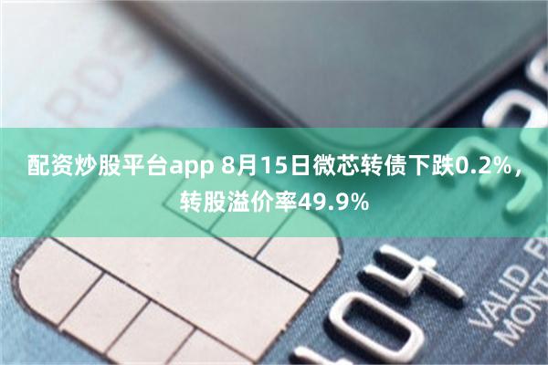 配资炒股平台app 8月15日微芯转债下跌0.2%，转股溢价率49.9%