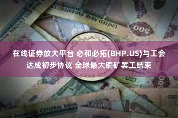 在线证劵放大平台 必和必拓(BHP.US)与工会达成初步协议 全球最大铜矿罢工结束