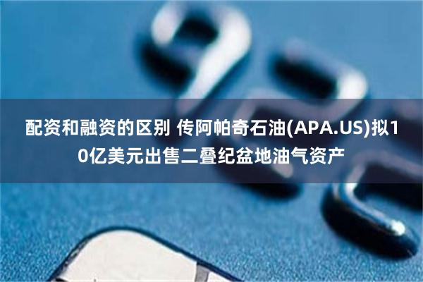 配资和融资的区别 传阿帕奇石油(APA.US)拟10亿美元出售二叠纪盆地油气资产