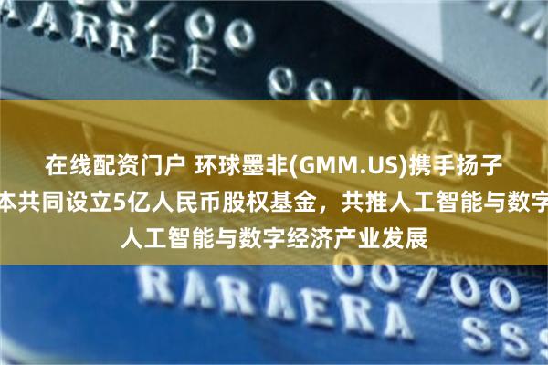 在线配资门户 环球墨非(GMM.US)携手扬子文旅、恒运资本共同设立5亿人民币股权基金，共推人工智能与数字经济产业发展