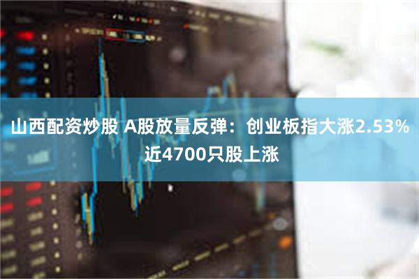 山西配资炒股 A股放量反弹：创业板指大涨2.53% 近4700只股上涨