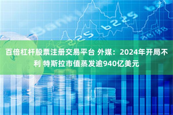 百倍杠杆股票注册交易平台 外媒：2024年开局不利 特斯拉市值蒸发逾940亿美元