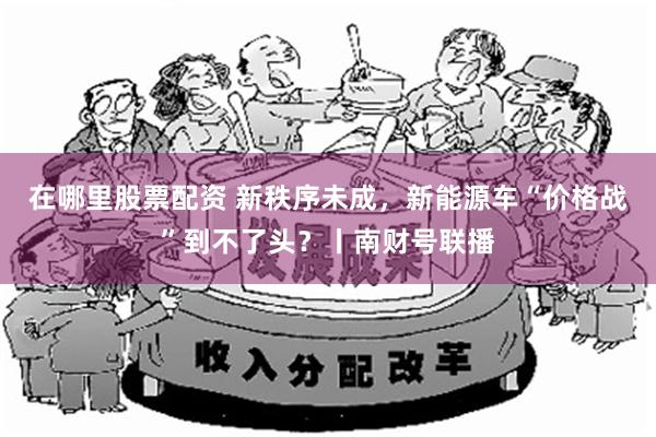 在哪里股票配资 新秩序未成，新能源车“价格战”到不了头？丨南财号联播