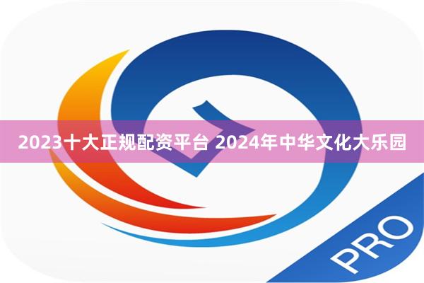 2023十大正规配资平台 2024年中华文化大乐园