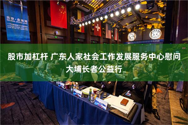 股市加杠杆 广东人家社会工作发展服务中心慰问大埔长者公益行