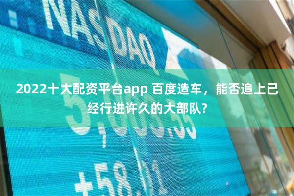 2022十大配资平台app 百度造车，能否追上已经行进许久的大部队?