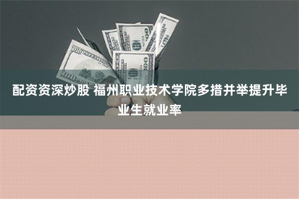 配资资深炒股 福州职业技术学院多措并举提升毕业生就业率