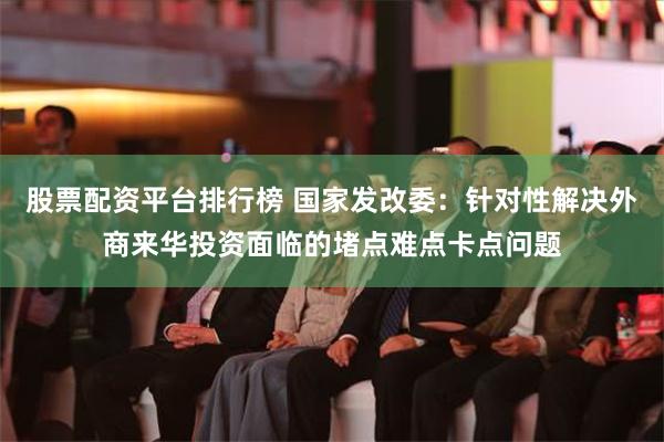 股票配资平台排行榜 国家发改委：针对性解决外商来华投资面临的堵点难点卡点问题