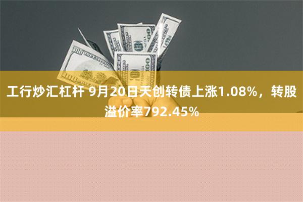 工行炒汇杠杆 9月20日天创转债上涨1.08%，转股溢价率792.45%