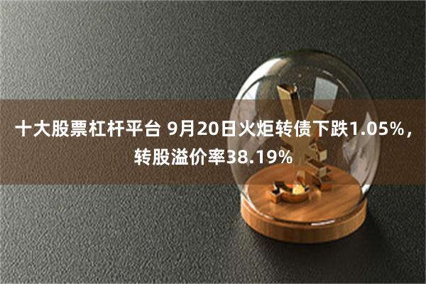 十大股票杠杆平台 9月20日火炬转债下跌1.05%，转股溢价率38.19%