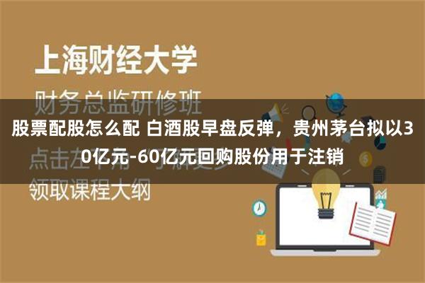 股票配股怎么配 白酒股早盘反弹，贵州茅台拟以30亿元-60亿元回购股份用于注销