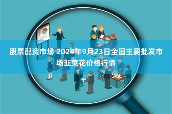 股票配资市场 2024年9月23日全国主要批发市场韭菜花价格行情