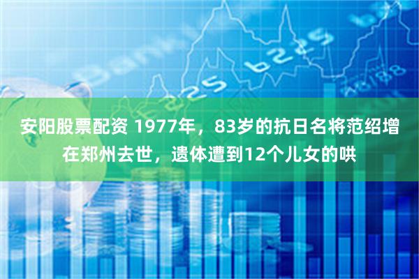 安阳股票配资 1977年，83岁的抗日名将范绍增在郑州去世，遗体遭到12个儿女的哄