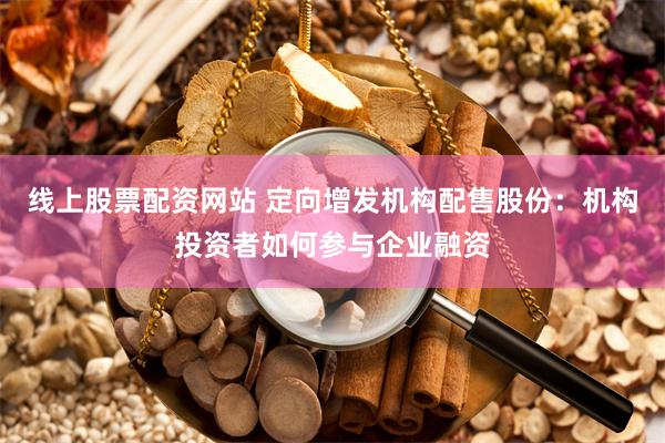 线上股票配资网站 定向增发机构配售股份：机构投资者如何参与企业融资