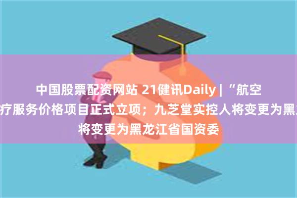 中国股票配资网站 21健讯Daily | “航空医疗转运”医疗服务价格项目正式立项；九芝堂实控人将变更为黑龙江省国资委