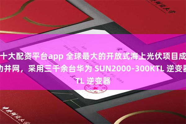 十大配资平台app 全球最大的开放式海上光伏项目成功并网，采用三千余台华为 SUN2000-300KTL 逆变器