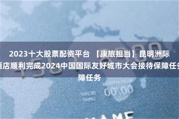 2023十大股票配资平台 【康旅担当】昆明洲际酒店顺利完成2024中国国际友好城市大会接待保障任务