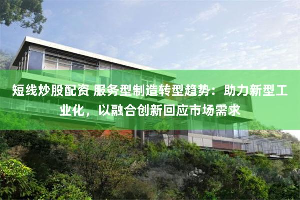 短线炒股配资 服务型制造转型趋势：助力新型工业化，以融合创新回应市场需求