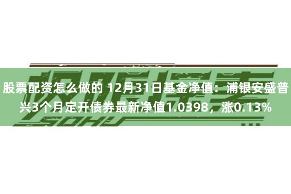 股票配资怎么做的 12月31日基金净值：浦银安盛普兴3个月定开债券最新净值1.0398，涨0.13%