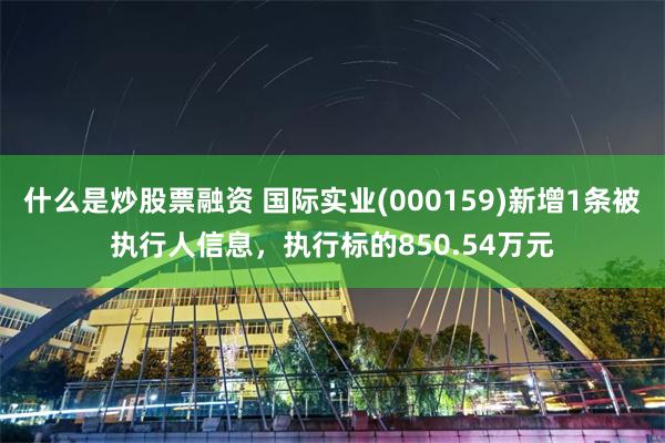 什么是炒股票融资 国际实业(000159)新增1条被执行人信息，执行标的850.54万元