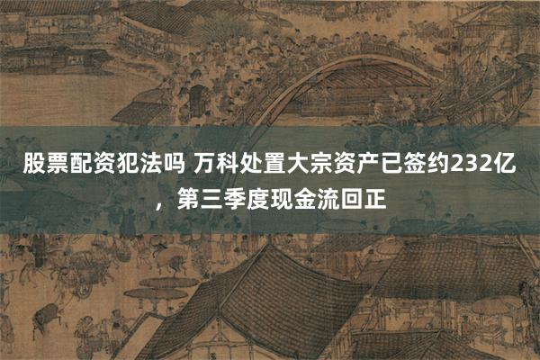 股票配资犯法吗 万科处置大宗资产已签约232亿，第三季度现金流回正