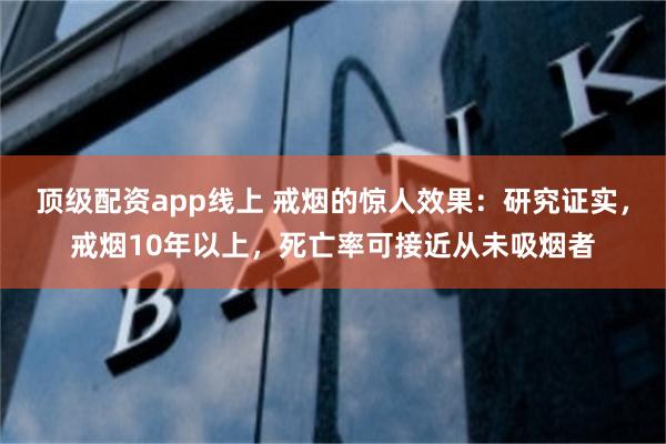 顶级配资app线上 戒烟的惊人效果：研究证实，戒烟10年以上，死亡率可接近从未吸烟者