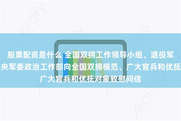 股票配资是什么 全国双拥工作领导小组、退役军人事务部、中央军委政治工作部向全国双拥模范、广大官兵和优抚对象致慰问信