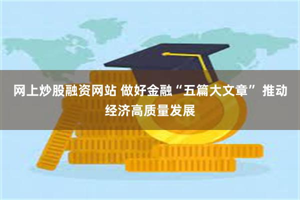 网上炒股融资网站 做好金融“五篇大文章” 推动经济高质量发展