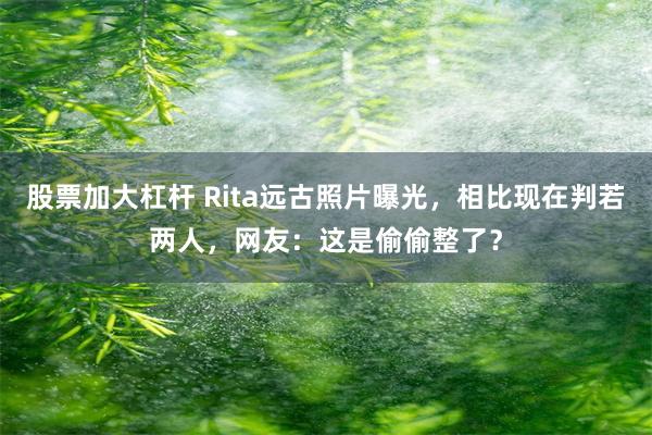 股票加大杠杆 Rita远古照片曝光，相比现在判若两人，网友：这是偷偷整了？