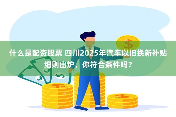 什么是配资股票 四川2025年汽车以旧换新补贴细则出炉，你符合条件吗？