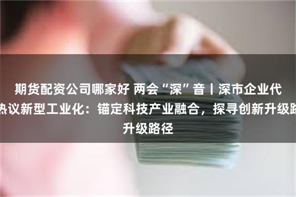 期货配资公司哪家好 两会“深”音丨深市企业代表热议新型工业化：锚定科技产业融合，探寻创新升级路径