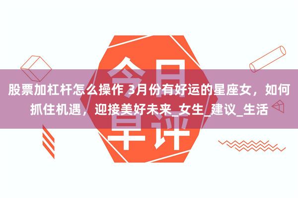 股票加杠杆怎么操作 3月份有好运的星座女，如何抓住机遇，迎接美好未来_女生_建议_生活