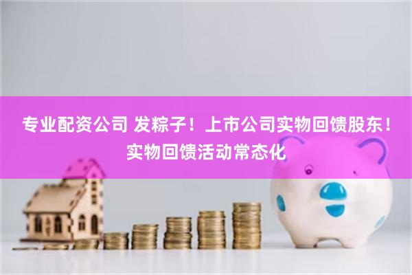 专业配资公司 发粽子！上市公司实物回馈股东！实物回馈活动常态化