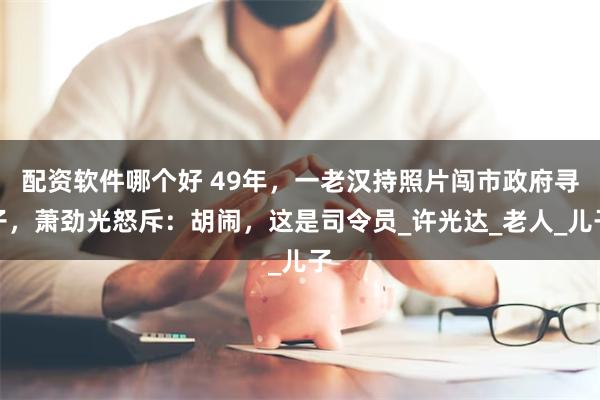配资软件哪个好 49年，一老汉持照片闯市政府寻子，萧劲光怒斥：胡闹，这是司令员_许光达_老人_儿子